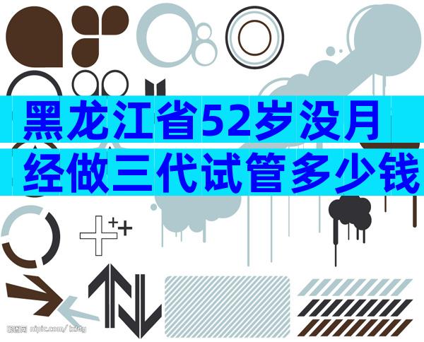 黑龙江省52岁没月经做三代试管多少钱啊？试管婴儿费用如何？