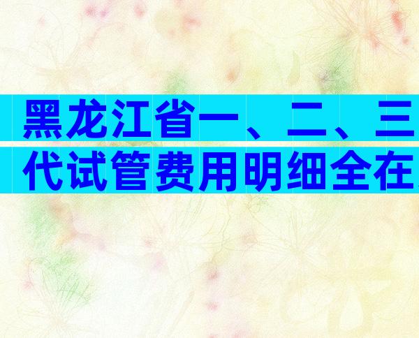 黑龙江省一、二、三代试管费用明细全在这，试管收费标准