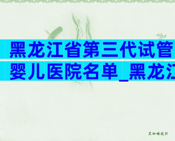 黑龙江省第三代试管婴儿医院名单_黑龙江省试管婴儿