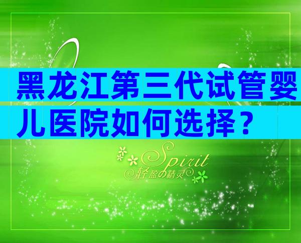 黑龙江第三代试管婴儿医院如何选择？