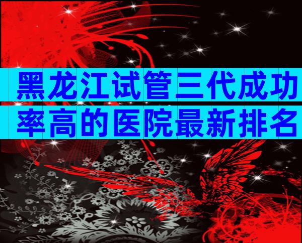黑龙江试管三代成功率高的医院最新排名汇总,建议收藏后查看