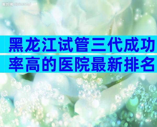 黑龙江试管三代成功率高的医院最新排名汇总，建议收藏后查看