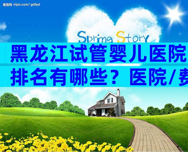 黑龙江试管婴儿医院排名有哪些？医院/费用/成功率介绍