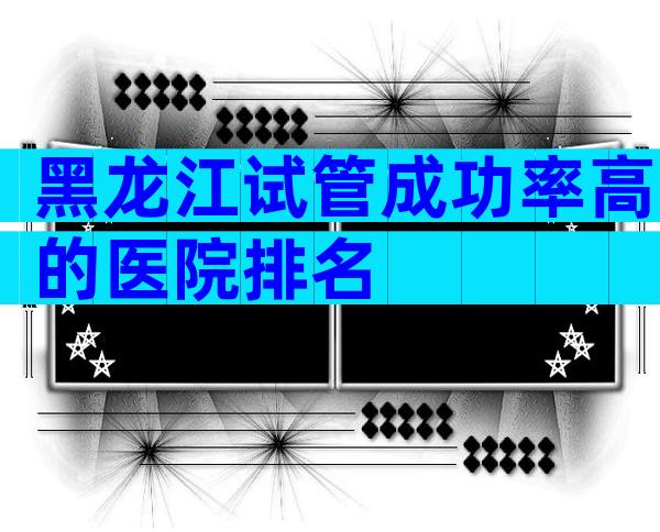 黑龙江试管成功率高的医院排名