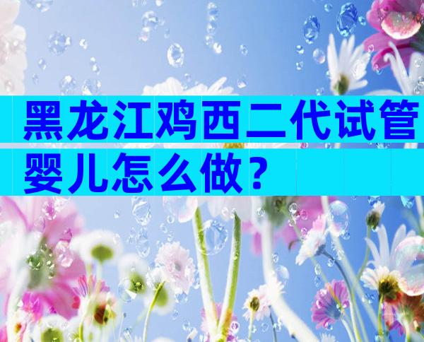 黑龙江鸡西二代试管婴儿怎么做？